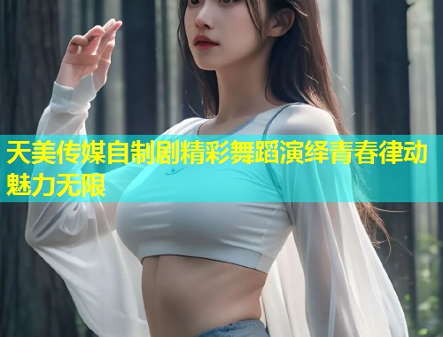 天美传媒自制剧精彩舞蹈演绎青春律动魅力无限  第2张