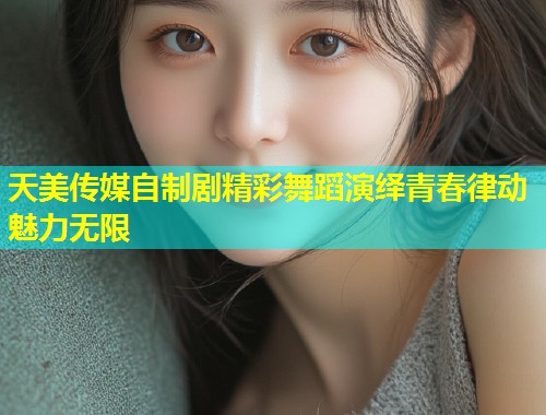 天美传媒自制剧精彩舞蹈演绎青春律动魅力无限  第1张