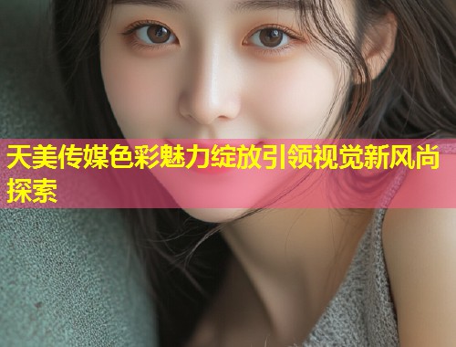 天美传媒色彩魅力绽放引领视觉新风尚探索 第2张 天美传媒色彩魅力绽放引领视觉新风尚探索 第2张